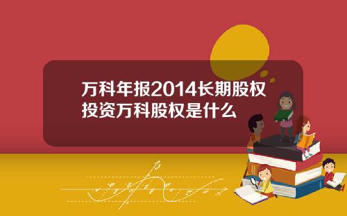 万科年报2014长期股权投资万科股权是什么