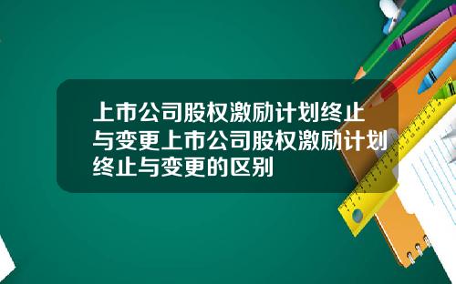 上市公司股权激励计划终止与变更上市公司股权激励计划终止与变更的区别