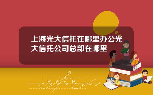 上海光大信托在哪里办公光大信托公司总部在哪里