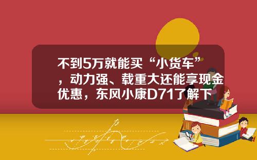 不到5万就能买“小货车”，动力强、载重大还能享现金优惠，东风小康D71了解下！