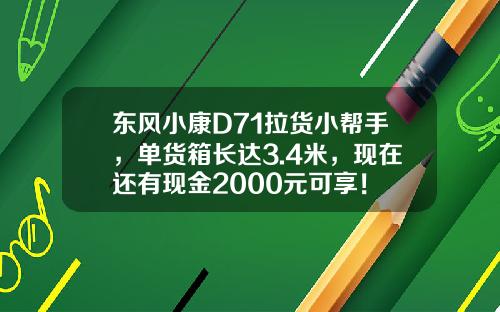 东风小康D71拉货小帮手，单货箱长达3.4米，现在还有现金2000元可享！