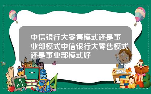 中信银行大零售模式还是事业部模式中信银行大零售模式还是事业部模式好