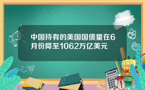 中国持有的美国国债量在6月份降至1062万亿美元