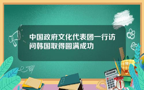 中国政府文化代表团一行访问韩国取得圆满成功