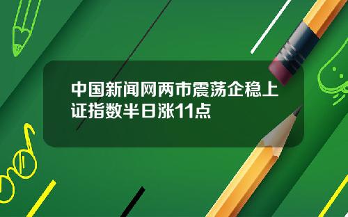 中国新闻网两市震荡企稳上证指数半日涨11点