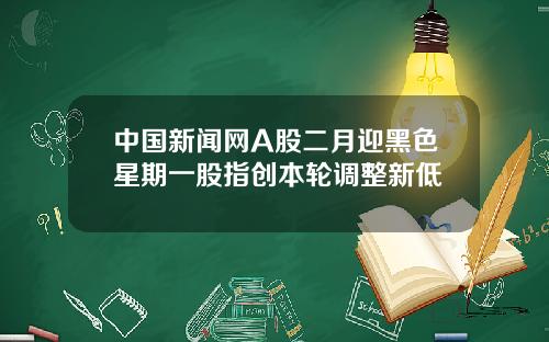 中国新闻网A股二月迎黑色星期一股指创本轮调整新低