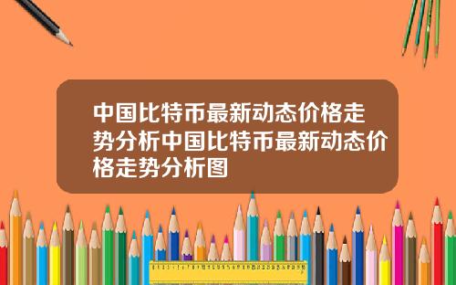 中国比特币最新动态价格走势分析中国比特币最新动态价格走势分析图