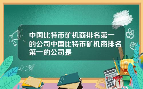 中国比特币矿机商排名第一的公司中国比特币矿机商排名第一的公司是