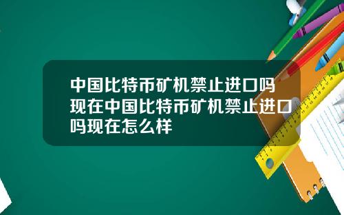 中国比特币矿机禁止进口吗现在中国比特币矿机禁止进口吗现在怎么样