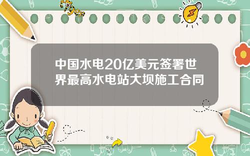 中国水电20亿美元签署世界最高水电站大坝施工合同