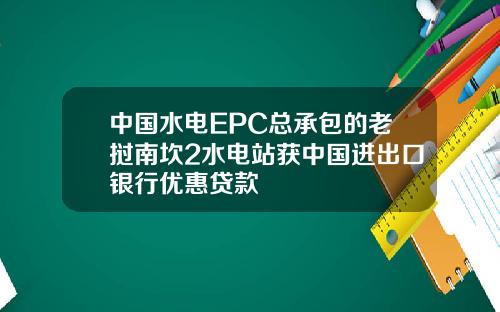 中国水电EPC总承包的老挝南坎2水电站获中国进出口银行优惠贷款