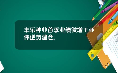 丰乐种业首季业绩微增王亚伟逆势建仓.