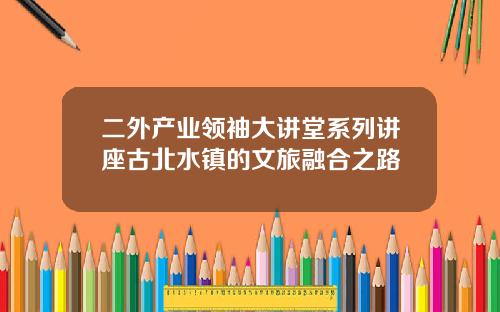 二外产业领袖大讲堂系列讲座古北水镇的文旅融合之路