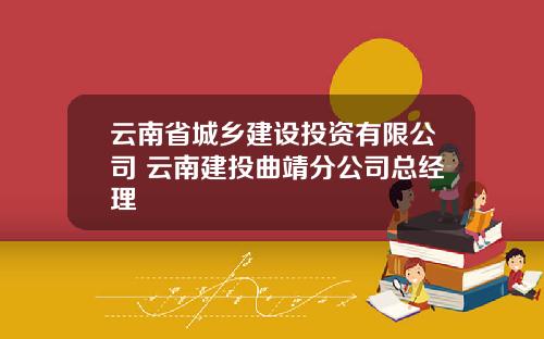 云南省城乡建设投资有限公司 云南建投曲靖分公司总经理