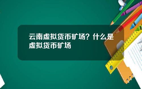 云南虚拟货币矿场？什么是虚拟货币矿场