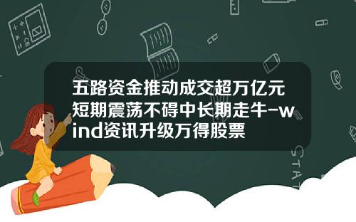 五路资金推动成交超万亿元短期震荡不碍中长期走牛-wind资讯升级万得股票