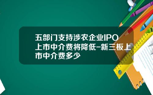 五部门支持涉农企业IPO上市中介费将降低-新三板上市中介费多少