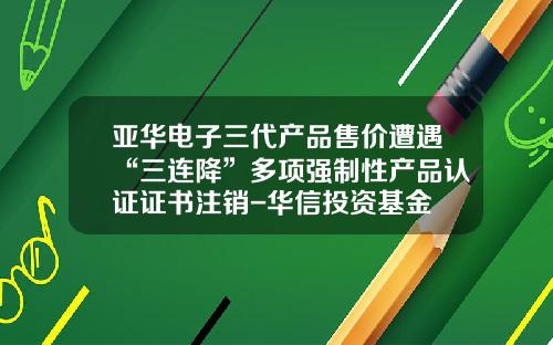 亚华电子三代产品售价遭遇“三连降”多项强制性产品认证证书注销-华信投资基金