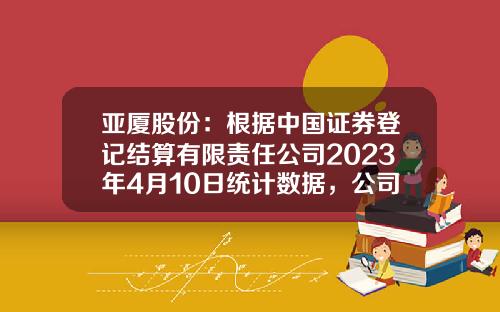 亚厦股份：根据中国证券登记结算有限责任公司2023年4月10日统计数据，公司股东总户数34,643户-中国证券登记结算有限公司