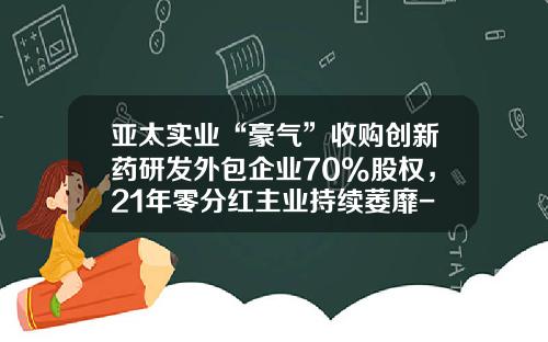 亚太实业“豪气”收购创新药研发外包企业70%股权，21年零分红主业持续萎靡-山西同创嘉业科技有限公司