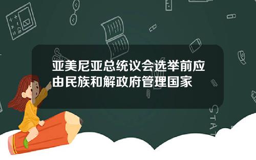 亚美尼亚总统议会选举前应由民族和解政府管理国家