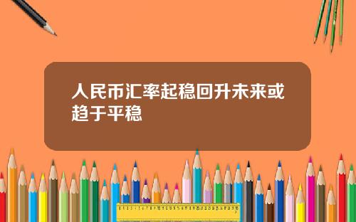 人民币汇率起稳回升未来或趋于平稳