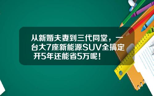 从新婚夫妻到三代同堂，一台大7座新能源SUV全搞定 开5年还能省5万呢！