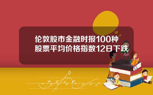 伦敦股市金融时报100种股票平均价格指数12日下跌