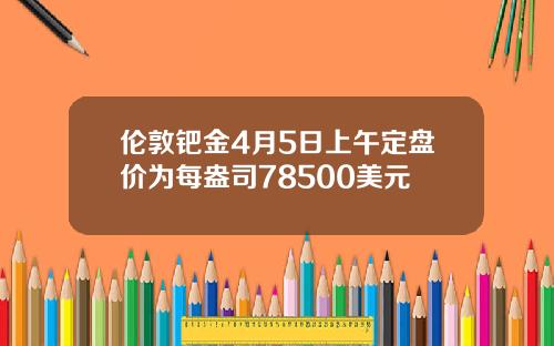 伦敦钯金4月5日上午定盘价为每盎司78500美元