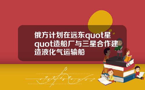 俄方计划在远东quot星quot造船厂与三星合作建造液化气运输船