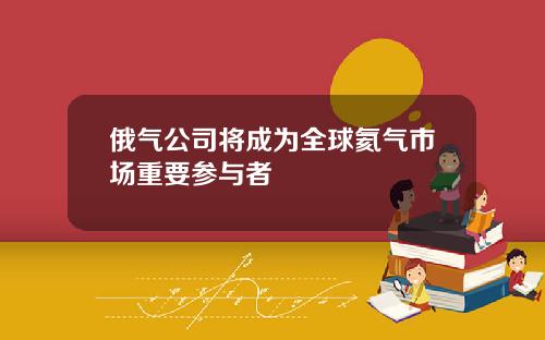 俄气公司将成为全球氦气市场重要参与者