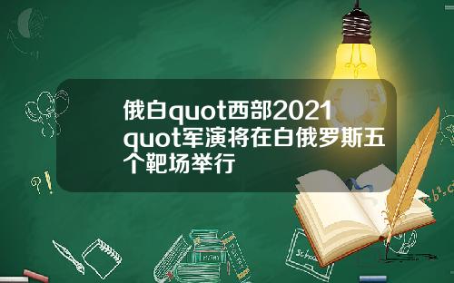 俄白quot西部2021quot军演将在白俄罗斯五个靶场举行