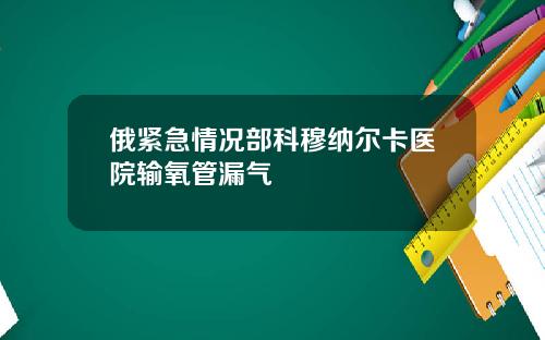 俄紧急情况部科穆纳尔卡医院输氧管漏气