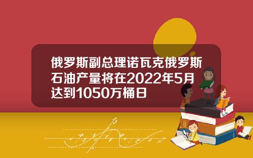 俄罗斯副总理诺瓦克俄罗斯石油产量将在2022年5月达到1050万桶日