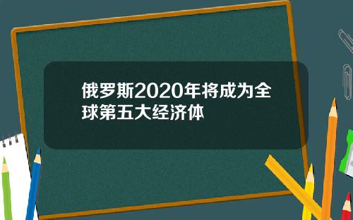 俄罗斯2020年将成为全球第五大经济体