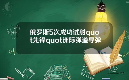 俄罗斯5次成功试射quot先锋quot洲际弹道导弹