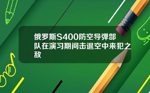 俄罗斯S400防空导弹部队在演习期间击退空中来犯之敌