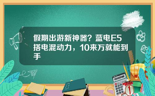 假期出游新神器？蓝电E5搭电混动力，10来万就能到手