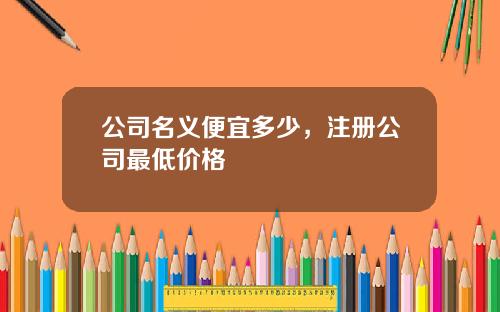 公司名义便宜多少，注册公司最低价格