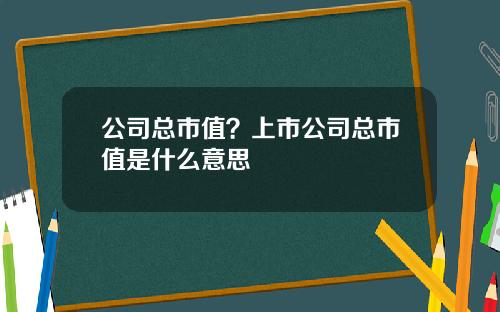 公司总市值？上市公司总市值是什么意思