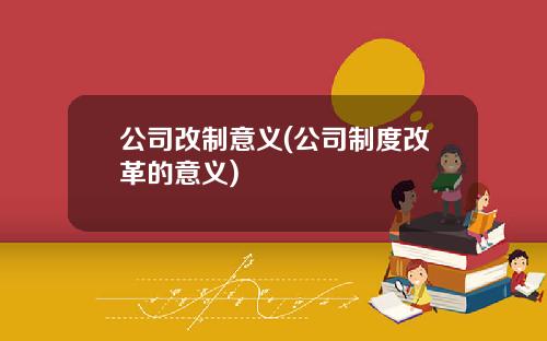 公司改制意义(公司制度改革的意义)