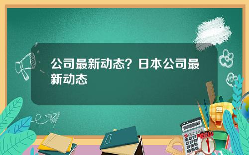 公司最新动态？日本公司最新动态