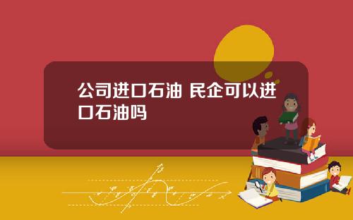 公司进口石油 民企可以进口石油吗