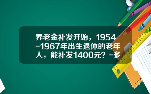 养老金补发开始，1954-1967年出生退休的老年人，能补发1400元？-多少钱可提取退休