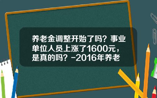 养老金调整开始了吗？事业单位人员上涨了1600元，是真的吗？-2016年养老金涨多少