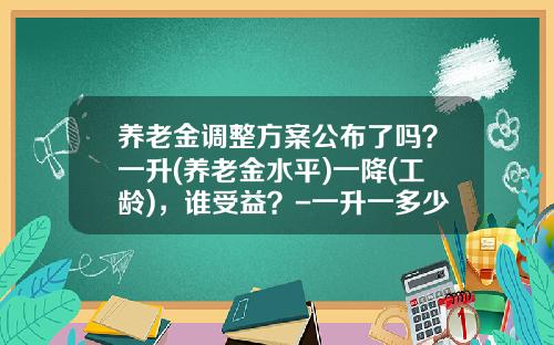 养老金调整方案公布了吗？一升(养老金水平)一降(工龄)，谁受益？-一升一多少钱