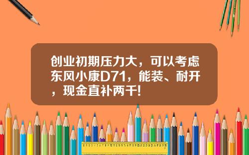 创业初期压力大，可以考虑东风小康D71，能装、耐开，现金直补两千!