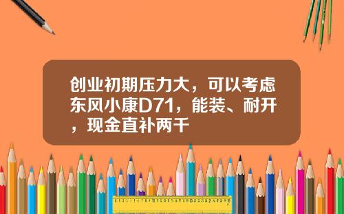 创业初期压力大，可以考虑东风小康D71，能装、耐开，现金直补两千