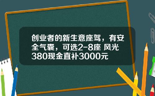 创业者的新生意座驾，有安全气囊，可选2-8座 风光380现金直补3000元