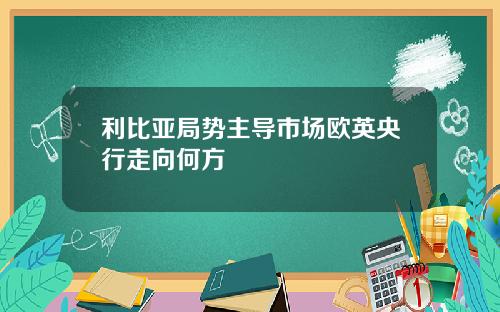 利比亚局势主导市场欧英央行走向何方